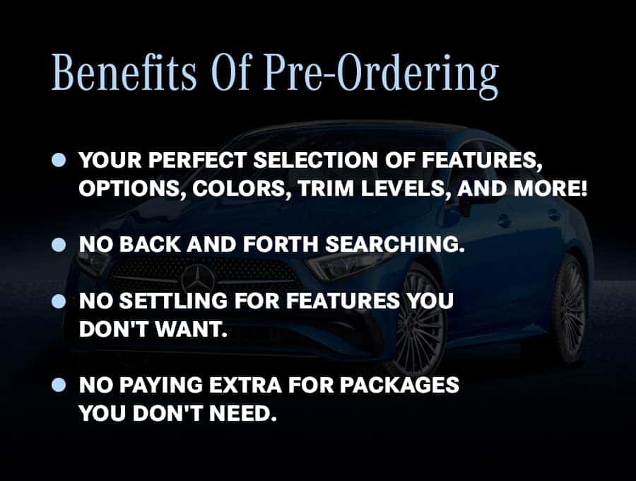 Benefits of pre-ordering: your perfect selection of features, options, colors and trim levels; no back and forth searching; no settling for features you do not want; no paying extra for packages you do not need